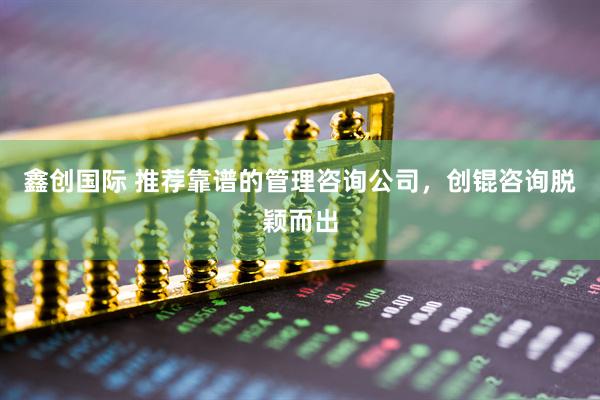 鑫创国际 推荐靠谱的管理咨询公司，创锟咨询脱颖而出