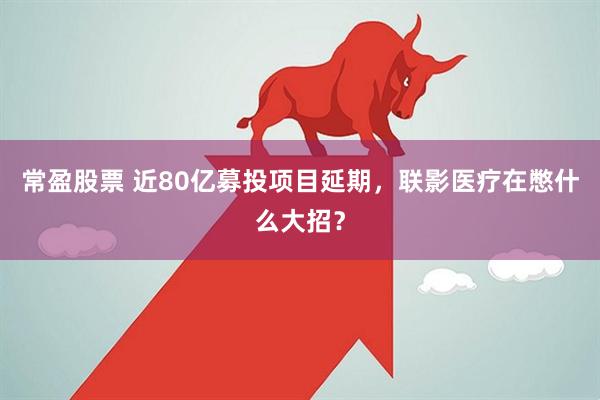 常盈股票 近80亿募投项目延期，联影医疗在憋什么大招？