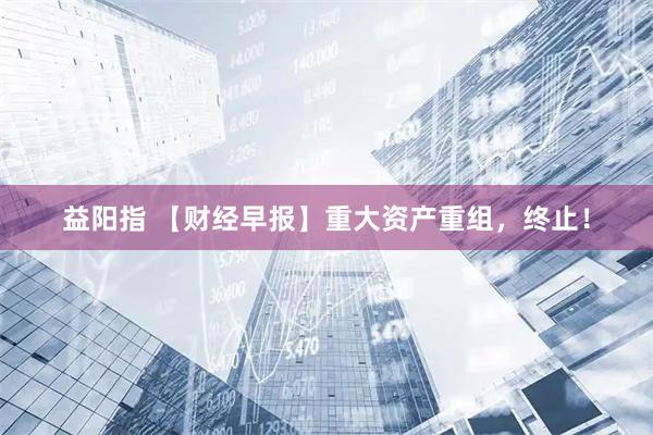 益阳指 【财经早报】重大资产重组，终止！
