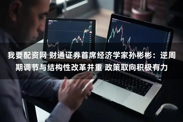 我要配资网 财通证券首席经济学家孙彬彬：逆周期调节与结构性改革并重 政策取向积极有力
