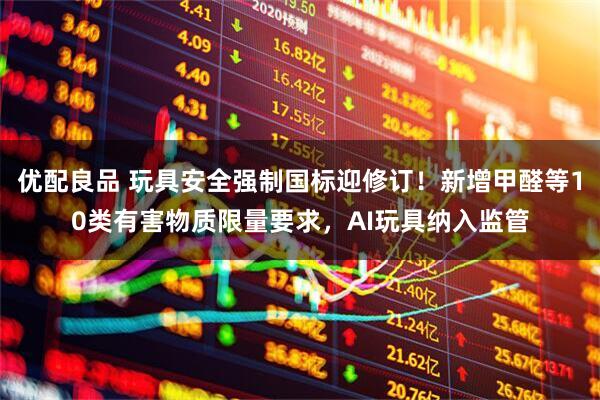 优配良品 玩具安全强制国标迎修订！新增甲醛等10类有害物质限量要求，AI玩具纳入监管