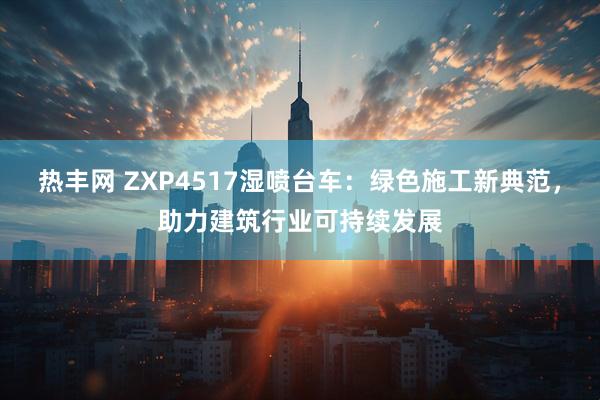 热丰网 ZXP4517湿喷台车：绿色施工新典范，助力建筑行业可持续发展