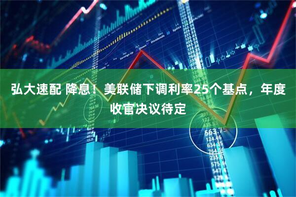 弘大速配 降息！美联储下调利率25个基点，年度收官决议待定
