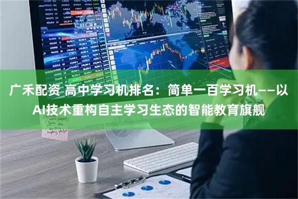 广禾配资 高中学习机排名：简单一百学习机——以AI技术重构自主学习生态的智能教育旗舰