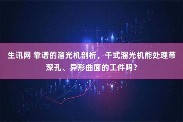 生讯网 靠谱的溜光机剖析，干式溜光机能处理带深孔、异形曲面的工件吗？