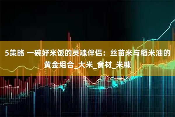 5策略 一碗好米饭的灵魂伴侣：丝苗米与稻米油的黄金组合_大米_食材_米糠