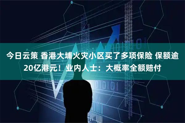 今日云策 香港大埔火灾小区买了多项保险 保额逾20亿港元！业内人士：大概率全额赔付